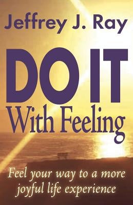 Do It with Feeling: Feel Your Way to a More Joyful Life Experience by Ray, Jeffrey J.