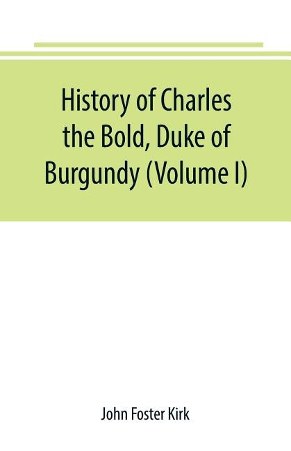 History of Charles the Bold, Duke of Burgundy (Volume I) by Foster Kirk, John