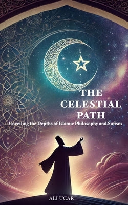 The Celestial Path: Unveiling the Depths of Islamic Philosophy and Sufism by Ucar, Ali