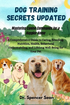 Dog Training Secrets Updated: Mastering Canine Commands for a Happier Home: A Comprehensive Guide to Caring, Breeding, Nutrition, Health, Behavioral U by Sean, Spencer