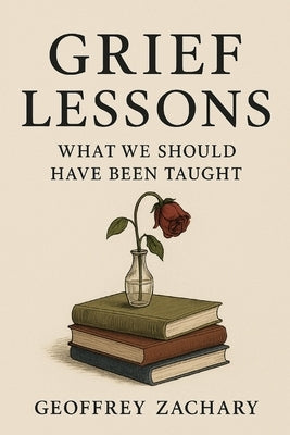 Grief Lessons: What We Should Have Been Taught by Zachary, Geoffrey
