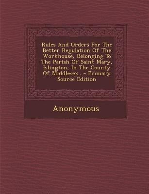 Rules and Orders for the Better Regulation of the Workhouse, Belonging to the Parish of Saint Mary, Islington, in the County of Middlesex.. by Anonymous