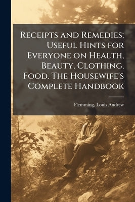 Receipts and Remedies; Useful Hints for Everyone on Health, Beauty, Clothing, Food. The Housewife's Complete Handbook by Flemming, Louis Andrew 1875-