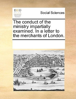 The Conduct of the Ministry Impartially Examined. in a Letter to the Merchants of London. by Multiple Contributors