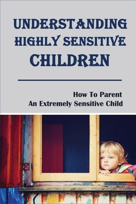 Understanding Highly Sensitive Children: How To Parent An Extremely Sensitive Child: Understanding The Highly Sensitive Child by McConnel, Lanny