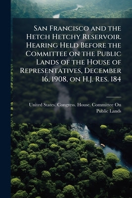 San Francisco and the Hetch Hetchy Reservoir. Hearing Held Before the Committee on the Public Lands of the House of Representatives, December 16, 1908 by United States Congress House Committe