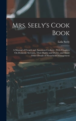 Mrs. Seely's Cook Book: A Manual of French and American Cookery: With Chapters On Domestic Servants, Their Rights and Duties, and Many Other D by Seely, Lida