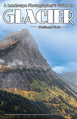 A Landscape Photographer's Guide to Glacier National Park by Jones, Anthony