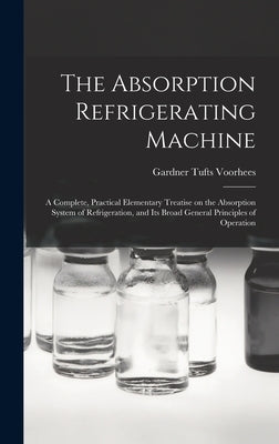 The Absorption Refrigerating Machine; a Complete, Practical Elementary Treatise on the Absorption System of Refrigeration, and its Broad General Princ by Voorhees, Gardner Tufts