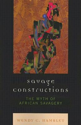 Savage Constructions: The Myth of African Savagery by Hamblet, Wendy C.