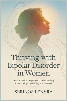 Thriving with Bipolar Disorder in Women: A Compassionate Guide to Understanding Mood Swings and Living Empowered by Lenvra, Serinos