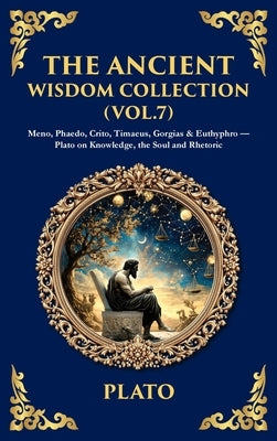 The Ancient Wisdom Collection (Vol. 7): Meno, Phaedo, Crito, Timaeus, Gorgias & Euthyphro - Plato on Knowledge, the Soul and Rhetoric (Deluxe Hardboun by Plato