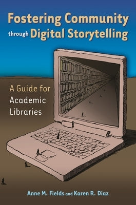 Fostering Community Through Digital Storytelling: A Guide for Academic Libraries by Ph D., Anne M. Fields