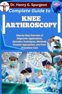 Complete Guide to Knee Arthroscopy: Step-by-Step Overview of Diagnostic Applications, Operative Techniques, Minimally Invasive Approaches, and Post-Pr by G. Spurgeon, Henry