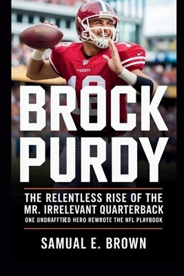 Brock Purdy: The Relentless Rise of the Mr. Irrelevant Quarterback: One Undrafted Hero Rewrote the NFL Playbook by E. Brown, Samual