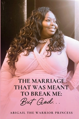 The Marriage That Was Meant to Break Me...But God. by Warrior Princess, Abigal The