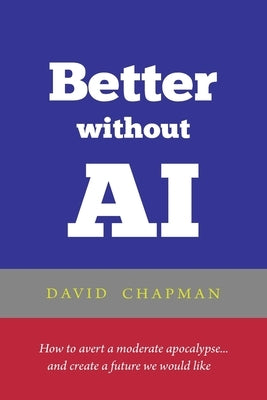 Better without AI: How to avert a moderate apocalypse... and create a future we would like by Chapman, David