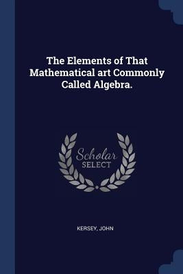 The Elements of That Mathematical art Commonly Called Algebra. by John, Kersey