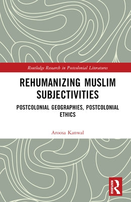 Rehumanizing Muslim Subjectivities: Postcolonial Geographies, Postcolonial Ethics by Kanwal, Aroosa