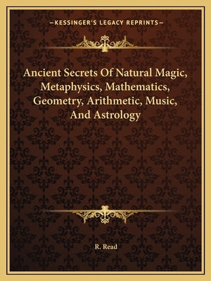 Ancient Secrets of Natural Magic, Metaphysics, Mathematics, Geometry, Arithmetic, Music, and Astrology by Read, R.