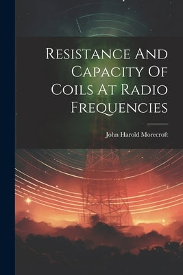 Resistance And Capacity Of Coils At Radio Frequencies by Morecroft, John Harold