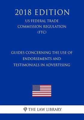 Guides Concerning the Use of Endorsements and Testimonials in Advertising (US Federal Trade Commission Regulation) (FTC) (2018 Edition) by The Law Library