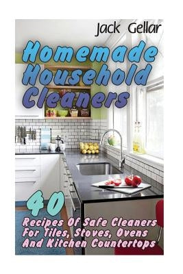 Homemade Household Cleaners: 40 Recipes Of Safe Cleaners For Tiles, Stoves, Ovens And Kitchen Countertops by Gellar, Jack