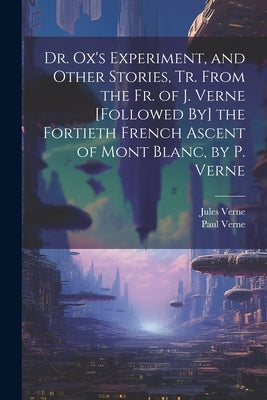 Dr. Ox's Experiment, and Other Stories, Tr. From the Fr. of J. Verne [Followed By] the Fortieth French Ascent of Mont Blanc, by P. Verne by Verne, Jules