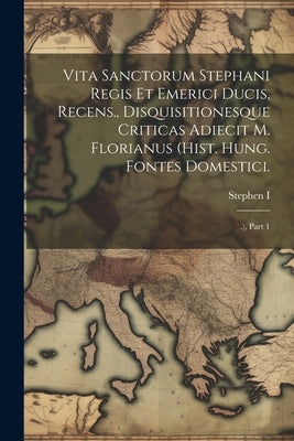 Vita Sanctorum Stephani Regis Et Emerici Ducis, Recens., Disquisitionesque Criticas Adiecit M. Florianus (hist. Hung. Fontes Domestici.: .), Part 1 by Stephen I. (St, King of Hungary ).