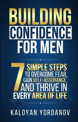 Building Confidence for Men: 7 Simple Steps to Overcome Fear, Gain Self-Assurance, and Thrive in Every Area of Life by Yordanov, Kaloyan