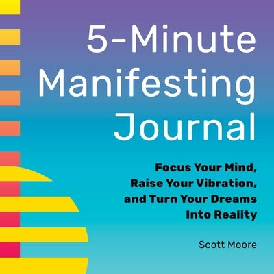 5-Minute Manifesting Journal: Focus Your Mind, Raise Your Vibration, and Turn Your Dreams Into Reality by Moore, Scott