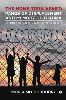 The Home Torn Apart: Pangs of Displacement and Memory of Trauma: Partition Refugees, Barak Valley Of Assam by Mousumi Choudhury