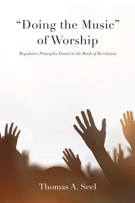 "Doing the Music" of Worship: Regulative Principles Found in the Book of Revelation by Seel, Thomas A.