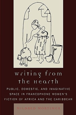 Writing from the Hearth: Public, Domestic, and Imaginative Space in Francophone Women's Fiction of Africa and the Caribbean by Mortimer, Mildred