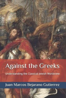 Against the Greeks: Understanding the Classical Jewish Worldview by Bejarano Gutierrez, Juan Marcos