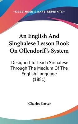 An English And Singhalese Lesson Book On Ollendorff's System: Designed To Teach Sinhalese Through The Medium Of The English Language (1881) by Carter, Charles