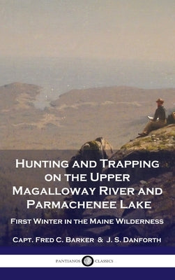 Hunting and Trapping on the Upper Magalloway River and Parmachenee Lake: First Winter in the Maine Wilderness by Barker, Capt Fred C.
