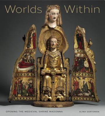 Worlds Within: Opening the Medieval Shrine Madonna by Gertsman, Elina