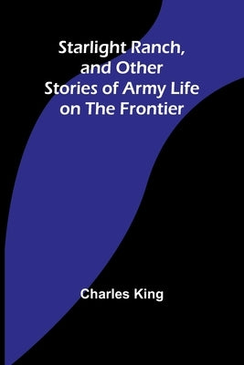 Starlight Ranch, and Other Stories of Army Life on the Frontier by King, Charles