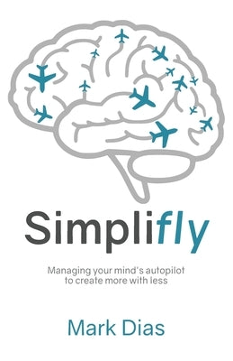 Simplifly: Managing your mind's autopilot to create more with less by Dias, Mark