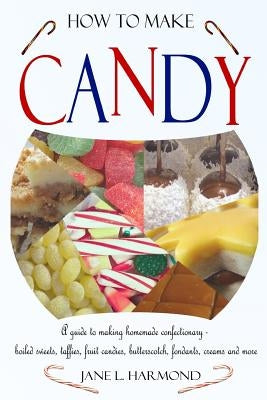 How to Make Candy - A Guide to Making Homemade Confectionary - Boiled Sweets, Taffies, Fruit Candies, Butterscotch, Fondants, Creams and More by Harmond, Jane L.