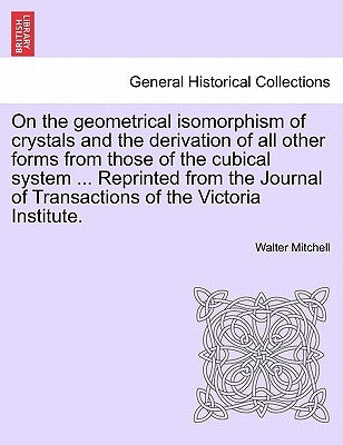 On the Geometrical Isomorphism of Crystals and the Derivation of All Other Forms from Those of the Cubical System ... Reprinted from the Journal of Tr by Mitchell, Walter
