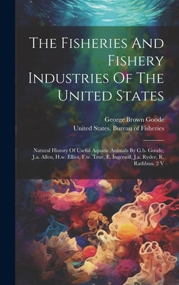 The Fisheries And Fishery Industries Of The United States: Natural History Of Useful Aquatic Animals By G.b. Goode, J.a. Allen, H.w. Elliot, F.w. True by Goode, George Brown