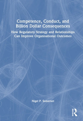Competence, Conduct, and Billion Dollar Consequences: How Regulatory Strategy and Relationships Can Improve Organisational Outcomes by Somerset, Nigel P.