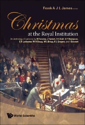 Christmas at the Royal Institution: An Anthology of Lectures by M Faraday, J Tyndall, R S Ball, S P Thompson, E R Lankester, W H Bragg, W L Bragg, R L by James, Frank A. J. L.