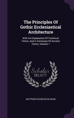 The Principles Of Gothic Ecclesiastical Architecture: With An Explanation Of Technical Terms, And A Centenary Of Ancient Terms, Volume 1 by Bloxam, Matthew Holbeche