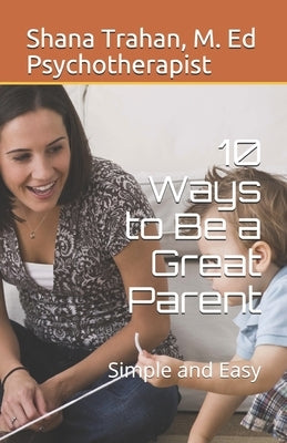 10 Ways to Be a Great Parent: Simple and Easy by Counselor &. Educator, Shana Trahan M. E