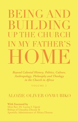 Being and Building up the Church in My Father's Home: Beyond Colonial History, Politics, Culture, Anthropology, Philosophy and Theology in the Church by Onwubiko, Alozie Oliver