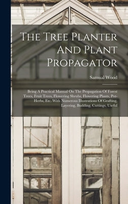 The Tree Planter And Plant Propagator: Being A Practical Manual On The Propagation Of Forest Trees, Fruit Trees, Flowering Shrubs, Flowering Plants, P by Wood, Samual