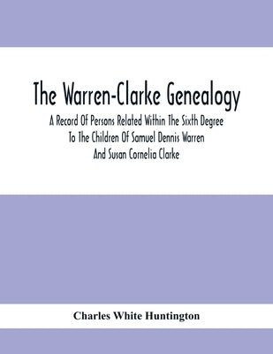The Warren-Clarke Genealogy; A Record Of Persons Related Within The Sixth Degree To The Children Of Samuel Dennis Warren And Susan Cornelia Clarke by White Huntington, Charles